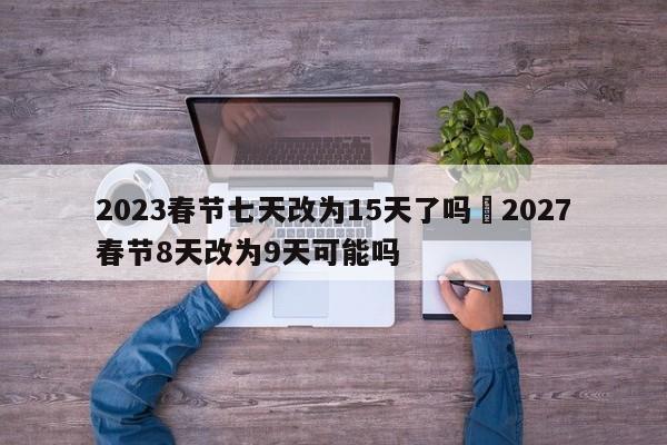 2023春节七天改为15天了吗›2027春节8天改为9天可能吗