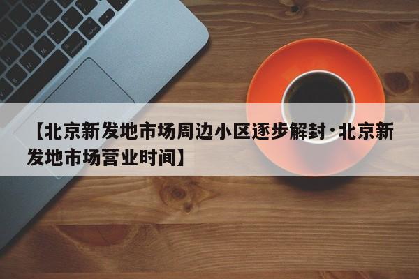【北京新发地市场周边小区逐步解封·北京新发地市场营业时间】