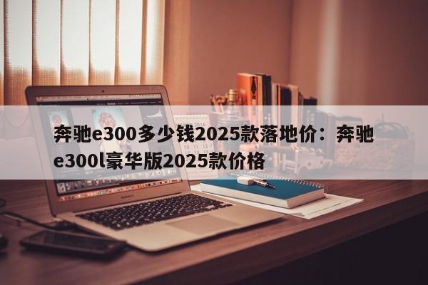 奔驰e300多少钱2025款落地价：奔驰e300l豪华版2025款价格
