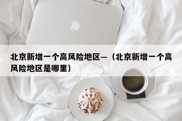 北京新增一个高风险地区—（北京新增一个高风险地区是哪里）
