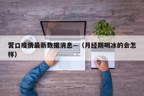 营口疫情最新数据消息—（月经期喝冰的会怎样）
