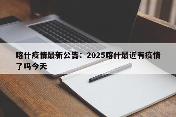 喀什疫情最新公告：2025喀什最近有疫情了吗今天