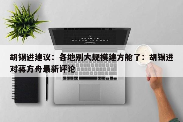 胡锡进建议：各地别大规模建方舱了：胡锡进对蒋方舟最新评论