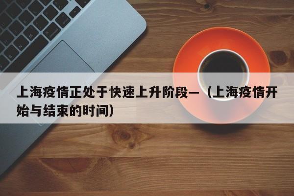 上海疫情正处于快速上升阶段—（上海疫情开始与结束的时间）