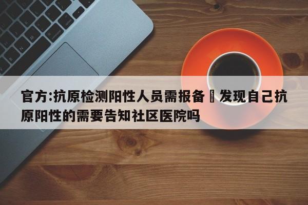 官方:抗原检测阳性人员需报备›发现自己抗原阳性的需要告知社区医院吗