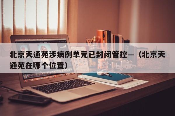 北京天通苑涉病例单元已封闭管控—（北京天通苑在哪个位置）