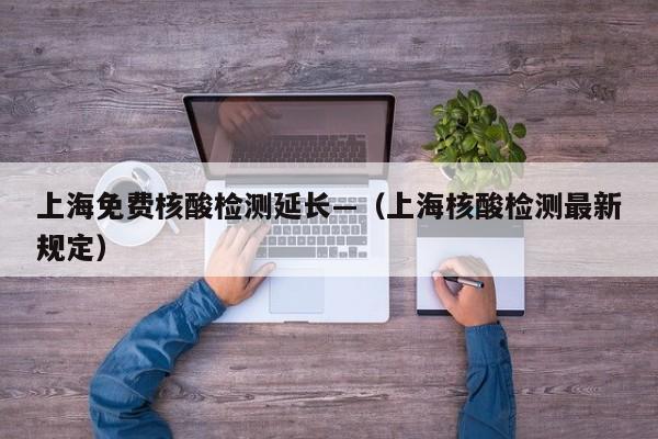 上海免费核酸检测延长—（上海核酸检测最新规定）