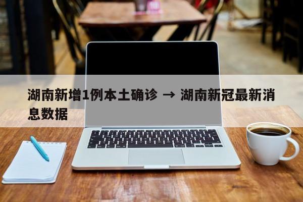 湖南新增1例本土确诊 → 湖南新冠最新消息数据