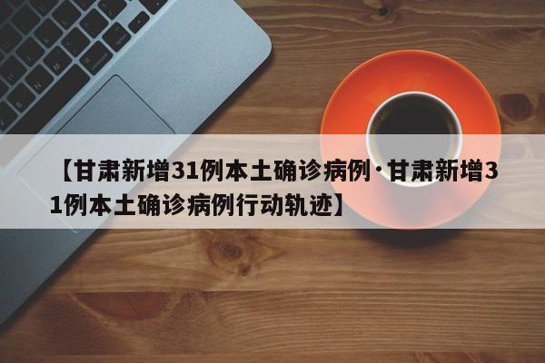 【甘肃新增31例本土确诊病例·甘肃新增31例本土确诊病例行动轨迹】