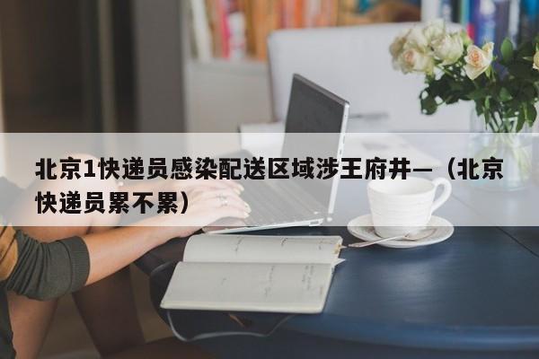 北京1快递员感染配送区域涉王府井—（北京快递员累不累）