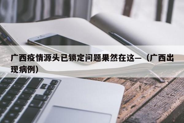 广西疫情源头已锁定问题果然在这—（广西出现病例）