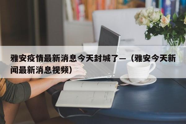 雅安疫情最新消息今天封城了—（雅安今天新闻最新消息视频）
