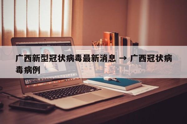 广西新型冠状病毒最新消息 → 广西冠状病毒病例