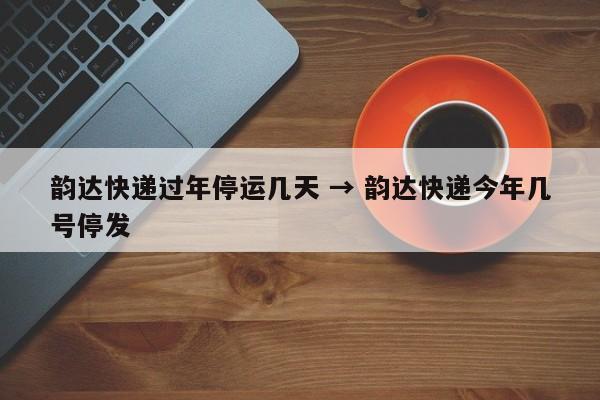 韵达快递过年停运几天 → 韵达快递今年几号停发