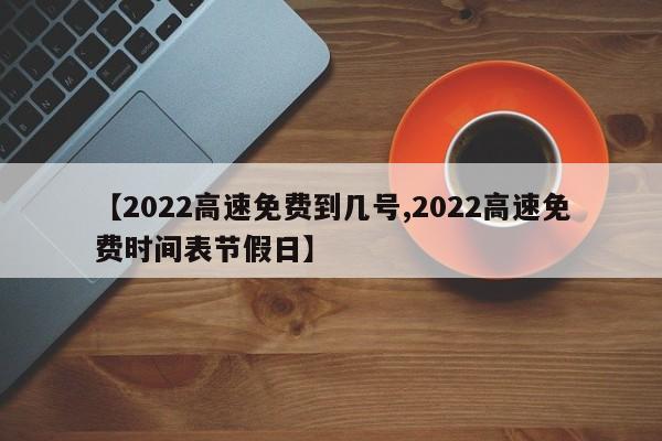 【2022高速免费到几号,2022高速免费时间表节假日】