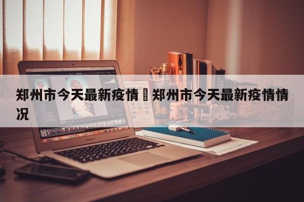 郑州市今天最新疫情›郑州市今天最新疫情情况