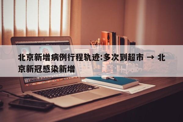 北京新增病例行程轨迹:多次到超市 → 北京新冠感染新增