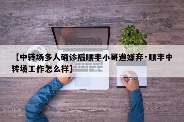 【中转场多人确诊后顺丰小哥遭嫌弃·顺丰中转场工作怎么样】