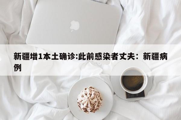 新疆增1本土确诊:此前感染者丈夫：新疆病例
