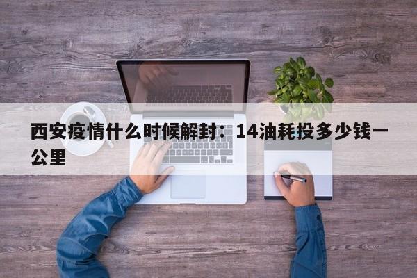 西安疫情什么时候解封：14油耗投多少钱一公里