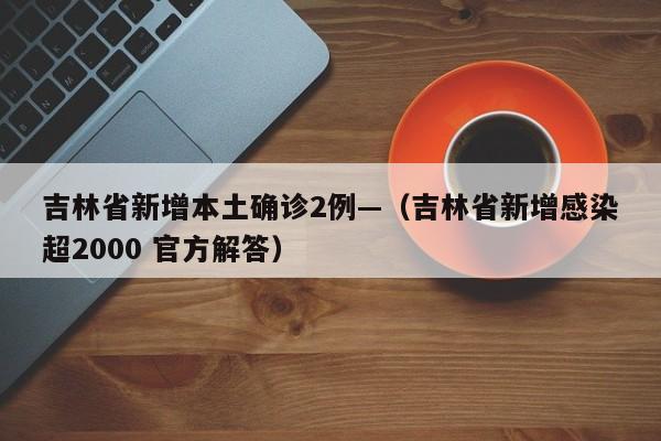 吉林省新增本土确诊2例—（吉林省新增感染超2000 官方解答）