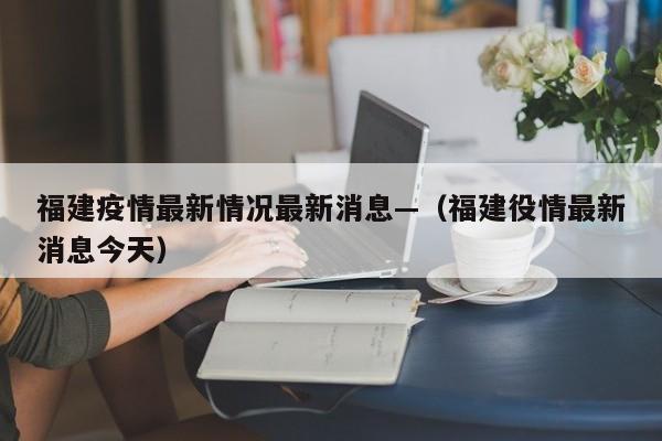 福建疫情最新情况最新消息—（福建役情最新消息今天）