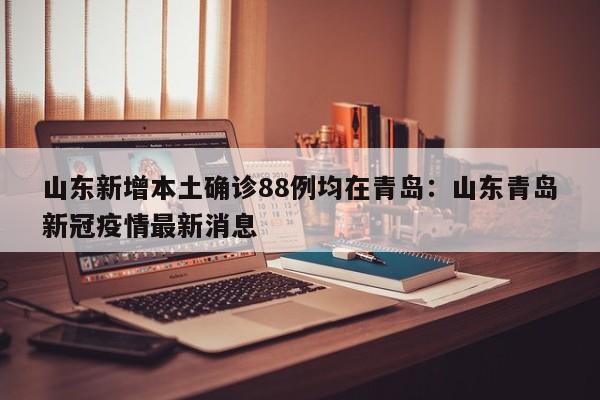 山东新增本土确诊88例均在青岛：山东青岛新冠疫情最新消息
