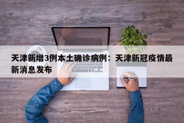 天津新增3例本土确诊病例：天津新冠疫情最新消息发布