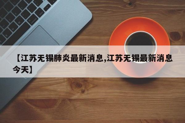 【江苏无锡肺炎最新消息,江苏无锡最新消息今天】