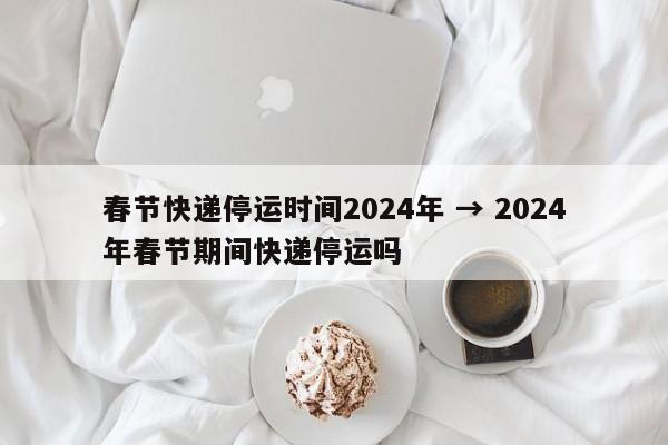 春节快递停运时间2024年 → 2024年春节期间快递停运吗
