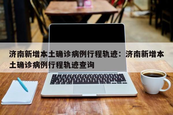 济南新增本土确诊病例行程轨迹：济南新增本土确诊病例行程轨迹查询