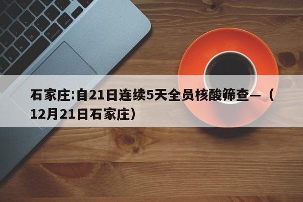 石家庄:自21日连续5天全员核酸筛查—（12月21日石家庄）