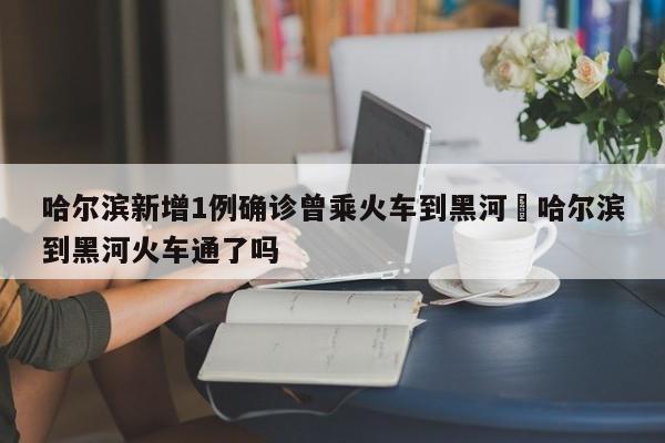 哈尔滨新增1例确诊曾乘火车到黑河›哈尔滨到黑河火车通了吗