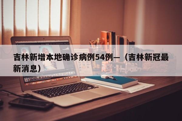 吉林新增本地确诊病例54例—（吉林新冠最新消息）