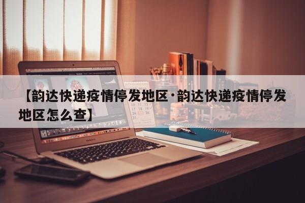 【韵达快递疫情停发地区·韵达快递疫情停发地区怎么查】