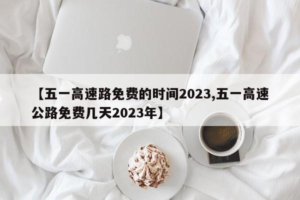 【五一高速路免费的时间2023,五一高速公路免费几天2023年】