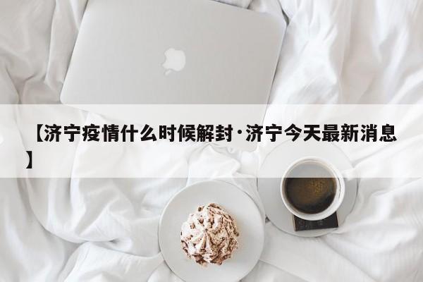 【济宁疫情什么时候解封·济宁今天最新消息】