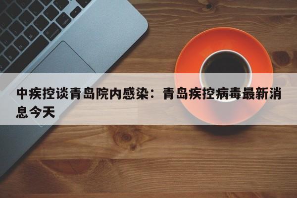 中疾控谈青岛院内感染：青岛疾控病毒最新消息今天