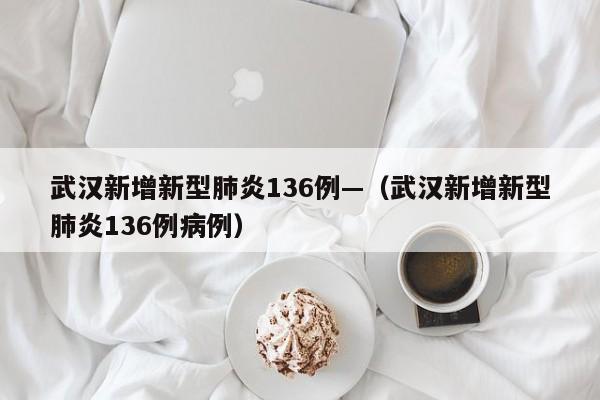 武汉新增新型肺炎136例—（武汉新增新型肺炎136例病例）