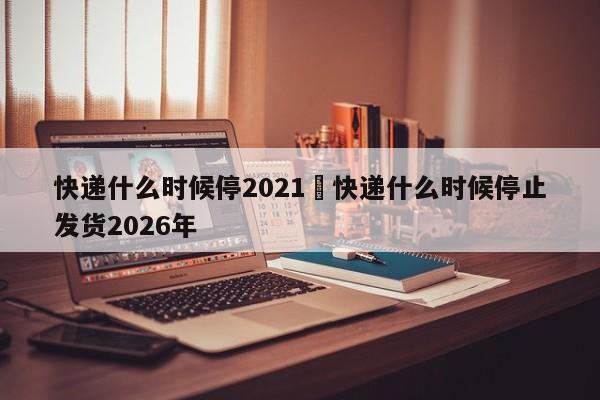 快递什么时候停2021›快递什么时候停止发货2026年
