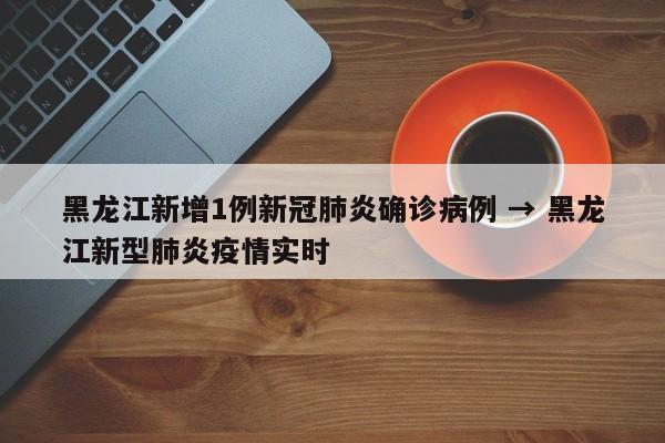 黑龙江新增1例新冠肺炎确诊病例 → 黑龙江新型肺炎疫情实时