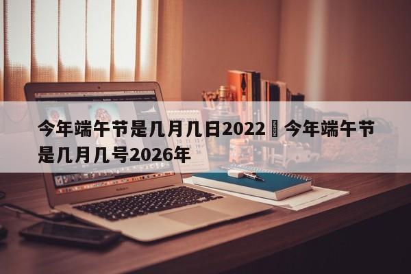 今年端午节是几月几日2022›今年端午节是几月几号2026年