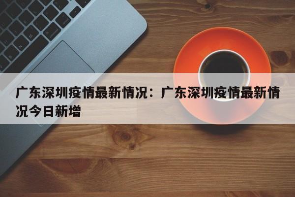 广东深圳疫情最新情况：广东深圳疫情最新情况今日新增