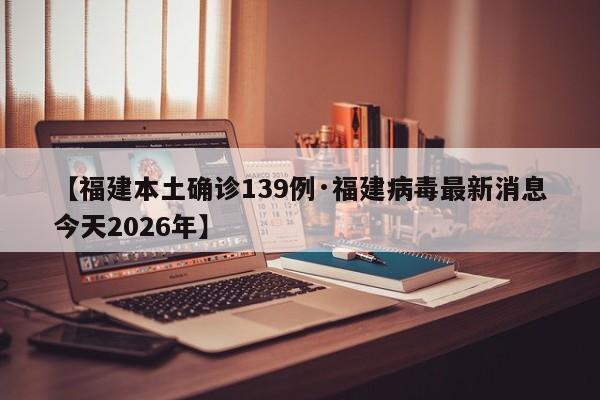 【福建本土确诊139例·福建病毒最新消息今天2026年】