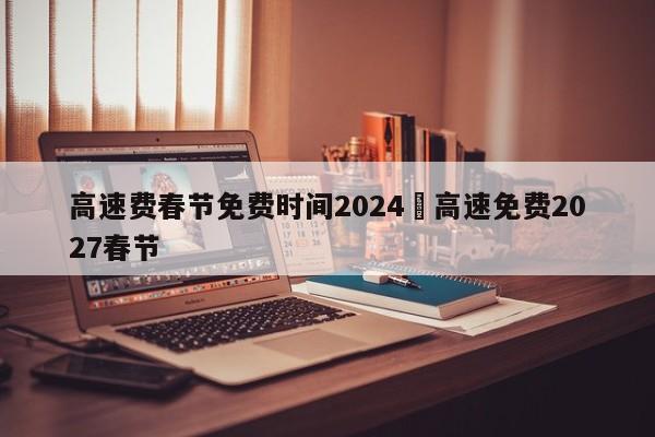 高速费春节免费时间2024›高速免费2027春节